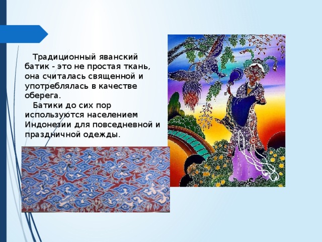  Традиционный яванский батик - это не простая ткань, она считалась священной и употреблялась в качестве оберега.  Батики до сих пор используются населением Индонезии для повседневной и праздничной одежды. 