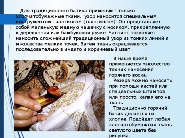  Для традиционного батика применяют только хлопчатобумажные ткани, узор наносится специальным инструментом - чантингом (тьянтингом). Он представляет собой маленькую медную чашечку с носиком, прикрепленную к деревянной или бамбуковой ручке. Чантинг позволяет наносить сложнейший традиционный узор из тонких линий и множества мелких точек. Затем ткань окрашивается последовательно в индиго и коричневый цвет.  В наше время применяется множество техник нанесения горячего воска.  Резерв можно наносить при помощи кистей или специальных штампов или просто, капая его на ткань.  Традиционно горячий батик делается на хлопке. Подойдет любая хлопчатобумажная ткань светлого цвета без рисунка. 