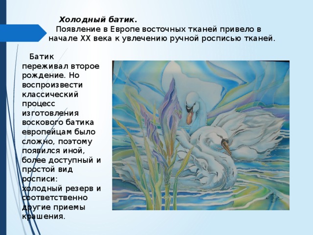  Холодный батик.  Появление в Европе восточных тканей привело в начале XX века к увлечению ручной росписью тканей.  Батик переживал второе рождение. Но воспроизвести классический процесс изготовления воскового батика европейцам было сложно, поэтому появился иной, более доступный и простой вид росписи: холодный резерв и соответственно другие приемы крашения. 