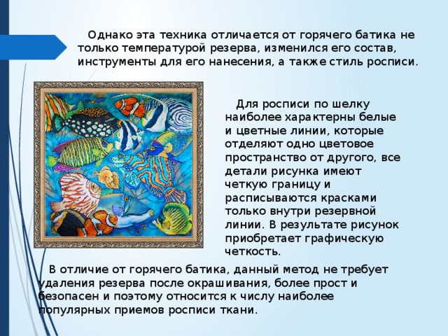  Однако эта техника отличается от горячего батика не только температурой резерва, изменился его состав, инструменты для его нанесения, а также стиль росписи.  Для росписи по шелку наиболее характерны белые и цветные линии, которые отделяют одно цветовое пространство от другого, все детали рисунка имеют четкую границу и расписываются красками только внутри резервной линии. В результате рисунок приобретает графическую четкость.  В отличие от горячего батика, данный метод не требует удаления резерва после окрашивания, более прост и безопасен и поэтому относится к числу наиболее популярных приемов росписи ткани. 