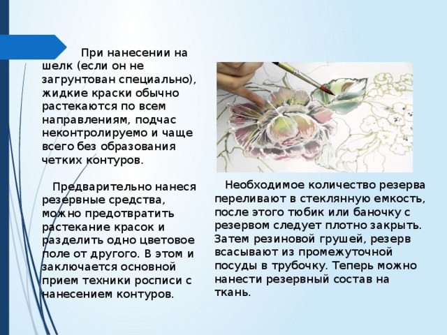  При нанесении на шелк (если он не загрунтован специально), жидкие краски обычно растекаются по всем направлениям, подчас неконтролируемо и чаще всего без образования четких контуров.  Предварительно нанеся резервные средства, можно предотвратить растекание красок и разделить одно цветовое поле от другого. В этом и заключается основной прием техники росписи с нанесением контуров.  Необходимое количество резерва переливают в стеклянную емкость, после этого тюбик или баночку с резервом следует плотно закрыть. Затем резиновой грушей, резерв всасывают из промежуточной посуды в трубочку. Теперь можно нанести резервный состав на ткань. 