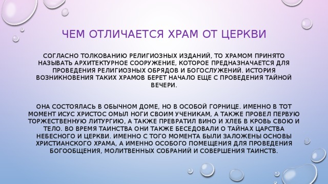 Чем отличается храм от церкви Согласно толкованию религиозных изданий, то храмом принято называть архитектурное сооружение, которое предназначается для проведения религиозных обрядов и богослужений. История возникновения таких храмов берет начало еще с проведения Тайной Вечери. Она состоялась в обычном доме, но в особой горнице. Именно в тот момент исус Христос омыл ноги своим ученикам, а также провел первую торжественную литургию, а также превратил вино и хлеб в кровь свою и тело. Во время таинства они также беседовали о тайнах царства небесного и церкви. Именно с того момента были заложены основы христианского храма, а именно особого помещения для проведения богообщения, молитвенных собраний и совершения таинств. 