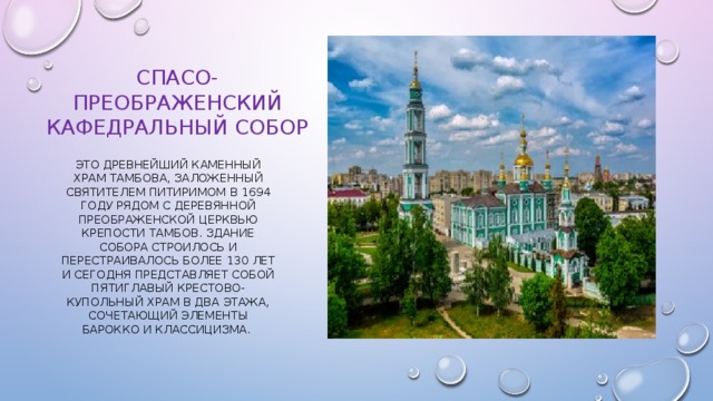 Спасо-Преображенский Кафедральный собор Это древнейший каменный храм Тамбова, заложенный святителем Питиримом в 1694 году рядом с деревянной Преображенской церквью крепости Тамбов. Здание собора строилось и перестраивалось более 130 лет и сегодня представляет собой пятиглавый крестово-купольный храм в два этажа, сочетающий элементы барокко и классицизма. 