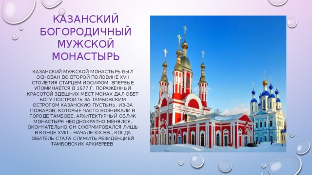 Казанский Богородичный мужской монастырь Казанский мужской монастырь был основан во второй половине XVII столетия старцем Иосифом. Впервые упоминается в 1677 г. Пораженный красотой здешних мест монах дал обет Богу построить за Тамбовским острогом Казанскую пустынь. Из-за пожаров, которые часто возникали в городе Тамбове, архитектурный облик монастыря неоднократно менялся, окончательно он сформировался лишь в конце XVIII – начале XIX вв., когда обитель стала служить резиденцией Тамбовских архиереев. 