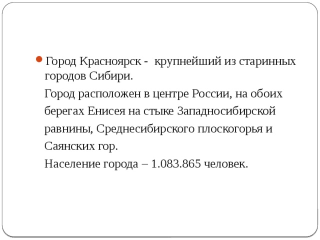Город Красноярск - крупнейший из старинных городов Сибири.  Город расположен в центре России, на обоих  берегах Енисея на стыке Западносибирской  равнины, Среднесибирского плоскогорья и  Саянских гор.  Население города – 1.083.865 человек. 