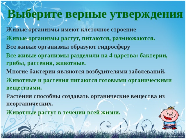 Выберите верные утверждения  Живые организмы имеют клеточное строение Живые организмы растут, питаются, размножаются. Все живые организмы образуют гидросферу Все живые организмы разделили на 4 царства: бактерии, грибы, растения, животные. Многие бактерии являются возбудителями заболеваний. Животные и растения питаются готовыми органическими веществами. Растения способны создавать органические вещества из неорганических. Животные растут в течении всей жизни. 