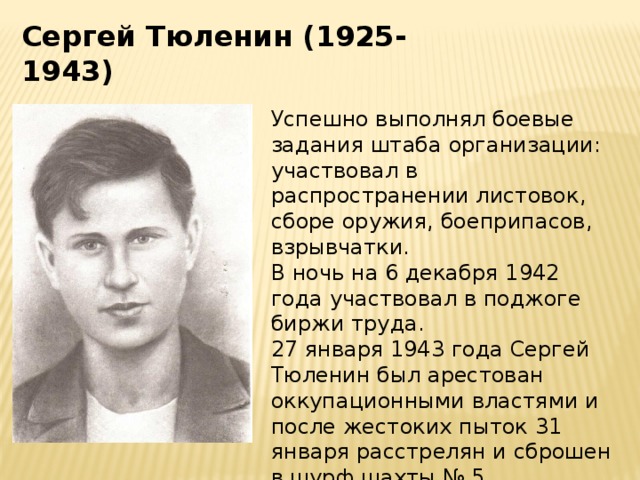Сергей Тюленин (1925-1943) Успешно выполнял боевые задания штаба организации: участвовал в распространении листовок, сборе оружия, боеприпасов, взрывчатки. В ночь на 6 декабря 1942 года участвовал в поджоге биржи труда. 27 января 1943 года Сергей Тюленин был арестован оккупационными властями и после жестоких пыток 31 января расстрелян и сброшен в шурф шахты № 5. 