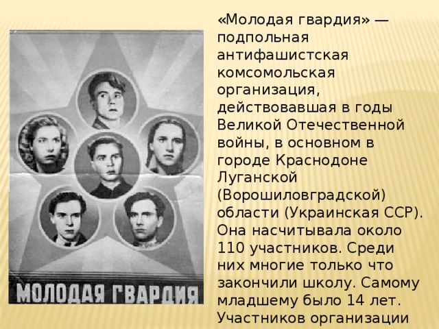 «Молодая гвардия» — подпольная антифашистская комсомольская организация, действовавшая в годы Великой Отечественной войны, в основном в городе Краснодоне Луганской (Ворошиловградской) области (Украинская ССР). Она насчитывала около 110 участников. Среди них многие только что закончили школу. Самому младшему было 14 лет. Участников организации называют молодогвардейцы.  