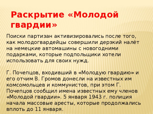 Раскрытие «Молодой гвардии» Поиски партизан активизировались после того, как молодогвардейцы совершили дерзкий налёт на немецкие автомашины с новогодними подарками, которые подпольщики хотели использовать для своих нужд. Г. Почепцов, входивший в «Молодую гвардию» и его отчим В. Громов донесли на известных им комсомольцев и коммунистов, при этом Г. Почепцов сообщил имена известных ему членов «Молодой гвардии». 5 января 1943 г. полиция начала массовые аресты, которые продолжались вплоть до 11 января. 