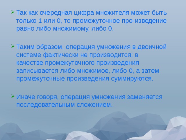 Так как очередная цифра множителя может быть только 1 или 0, то промежуточное про-изведение равно либо множимому, либо 0. Таким образом, операция умножения в двоичной системе фактически не производится: в качестве промежуточного произведения записывается либо множимое, либо 0, а затем промежуточные произведения суммируются. Иначе говоря, операция умножения заменяется последовательным сложением. 