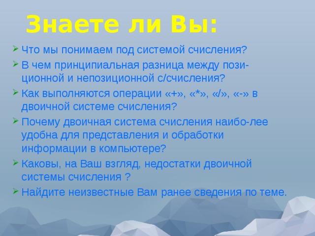 Знаете ли Вы: Что мы понимаем под системой счисления? В чем принципиальная разница между пози-ционной и непозиционной с/счисления? Как выполняются операции «+», «*», «/», «-» в двоичной системе счисления? Почему двоичная система счисления наибо-лее удобна для представления и обработки информации в компьютере? Каковы, на Ваш взгляд, недостатки двоичной системы счисления ? Найдите неизвестные Вам ранее сведения по теме. 