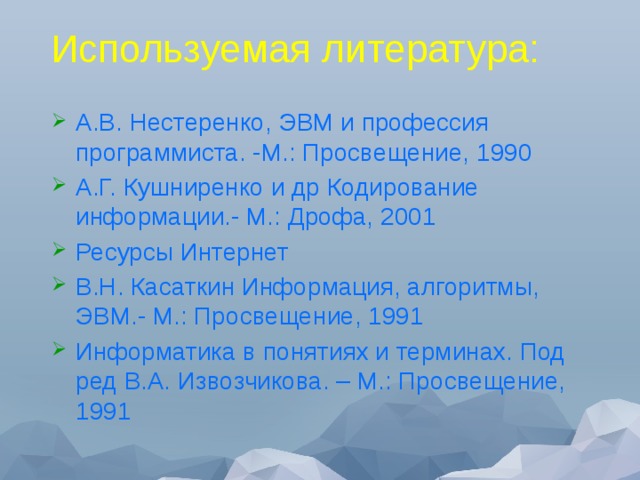 Используемая литература: А.В. Нестеренко, ЭВМ и профессия программиста. -М.: Просвещение, 1990 А.Г. Кушниренко и др Кодирование информации.- М.: Дрофа, 2001 Ресурсы Интернет В.Н. Касаткин Информация, алгоритмы, ЭВМ.- М.: Просвещение, 1991 Информатика в понятиях и терминах. Под ред В.А. Извозчикова. – М.: Просвещение, 1991 