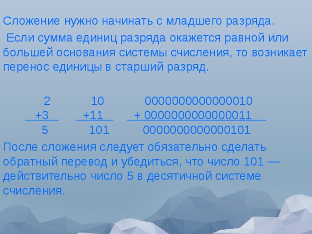 Сложение нужно начинать с младшего разряда.  Если сумма единиц разряда окажется равной или большей основания системы счисления, то возникает перенос единицы в старший разряд.         2            10            0000000000000010         +3            +11           + 0000000000000011              5            101          0000000000000101 После сложения следует обязательно сделать обратный перевод и убедиться, что число 101 — действительно число 5 в десятичной системе счисления. 