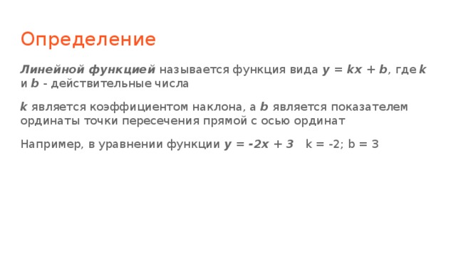 Определение Линейной функцией называется функция вида y = kx + b , где k и b - действительные числа k является коэффициентом наклона, а b является показателем ординаты точки пересечения прямой с осью ординат Например, в уравнении функции y = -2x + 3 k = -2; b = 3 