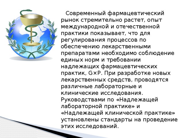  Современный фармацевтический рынок стремительно растет, опыт международной и отечественной практики показывает, что для регулирования процессов по обеспечению лекарственными препаратами необходимо соблюдение единых норм и требовании надлежащих фармацевтических практик, G×P. При разработке новых лекарственных средств, проводятся различные лабораторные и клинические исследования. Руководствами по «Надлежащей лабораторной практике» и «Надлежащей клинической практике» установлены стандарты на проведение этих исследований. 