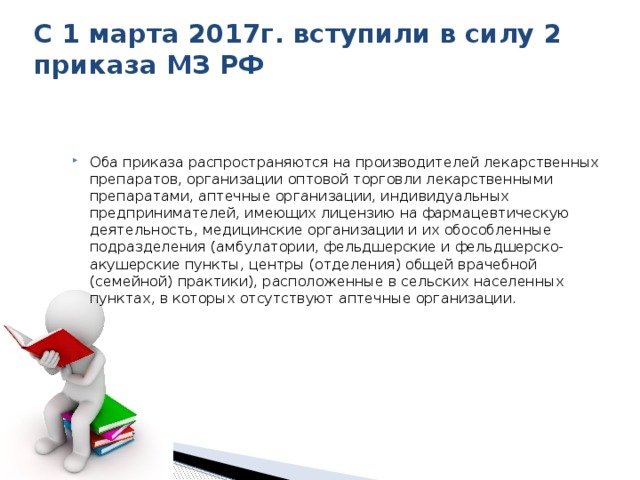 С 1 марта 2017г. вступили в силу 2 приказа МЗ РФ Оба приказа распространяются на производителей лекарственных препаратов, организации оптовой торговли лекарственными препаратами, аптечные организации, индивидуальных предпринимателей, имеющих лицензию на фармацевтическую деятельность, медицинские организации и их обособленные подразделения (амбулатории, фельдшерские и фельдшерско-акушерские пункты, центры (отделения) общей врачебной (семейной) практики), расположенные в сельских населенных пунктах, в которых отсутствуют аптечные организации. 