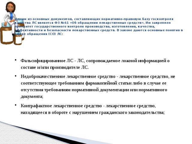 Одним из основных документов, составляющих нормативно-правовую базу госконтроля качества ЛС является ФЗ №61 «Об обращении лекарственных средств». Им закреплен приоритет государственного контроля производства, изготовления, качества, эффективности и безопасности лекарственных средств. В законе даются основные понятия в сфере обращения (СО) ЛС:    Фальсифицированное ЛС - ЛС, сопровождаемое ложной информацией о составе и/или производителе ЛС. Недоброкачественное лекарственное средство - лекарственное средство, не соответствующее требованиям фармакопейной статьи либо в случае ее отсутствия требованиям нормативной документации или нормативного документа; Контрафактное лекарственное средство - лекарственное средство, находящееся в обороте с нарушением гражданского законодательства; 