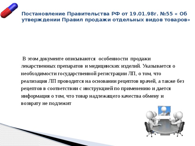 Постановление Правительства РФ от 19.01.98г. №55 « Об утверждении Правил продажи отдельных видов товаров»    В этом документе описываются особенности продажи лекарственных препаратов  и медицинских изделий. Указывается о необходимости государственной регистрации ЛП, о том, что реализация ЛП проводится на основании рецептов врачей, а также без рецептов в соответствии с инструкцией по применению и дается информация о том, что товар надлежащего качества обмену и возврату не подлежит 