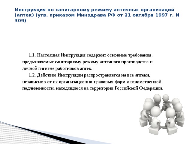 Инструкция по санитарному режиму аптечных организаций (аптек) (утв. приказом Минздрава РФ от 21 октября 1997 г. N 309)   1.1. Настоящая Инструкция содержит основные требования, предъявляемые санитарному режиму аптечного производства и личной гигиене работников аптек. 1.2. Действие Инструкции распространяется на все аптеки, независимо от их организационно-правовых форм и ведомственной подчиненности, находящиеся на территории Российской Федерации. 