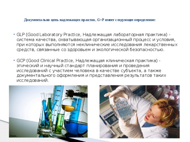 Документально цепь надлежащих практик, G×P имеет следующее определение:   GLP (Good Laboratory Practice, Надлежащая лабораторная практика) - система качества, охватывающая организационный процесс и условия, при которых выполняются неклинические исследования лекарственных средств, связанные со здоровьем и экологической безопасностью. GCP (Good Clinical Practice, Надлежащая клиническая практика) - этический и научный стандарт планирования и проведения исследований с участием человека в качестве субъекта, а также документального оформления и представления результатов таких исследований. 