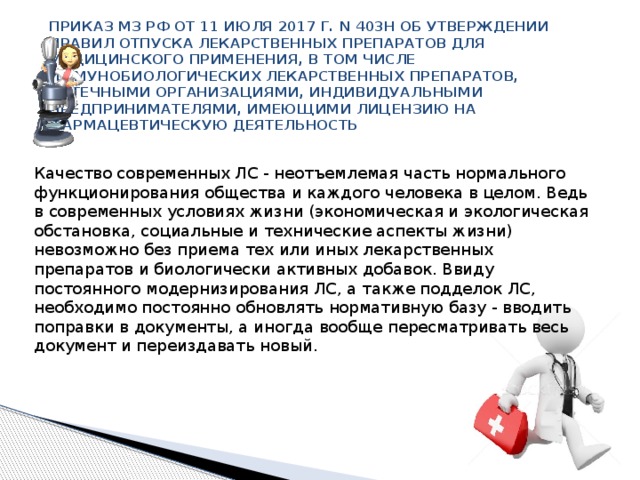ПРИКАЗ МЗ РФ ОТ 11 ИЮЛЯ 2017 Г. N 403Н ОБ УТВЕРЖДЕНИИ ПРАВИЛ ОТПУСКА ЛЕКАРСТВЕННЫХ ПРЕПАРАТОВ ДЛЯ МЕДИЦИНСКОГО ПРИМЕНЕНИЯ, В ТОМ ЧИСЛЕ ИММУНОБИОЛОГИЧЕСКИХ ЛЕКАРСТВЕННЫХ ПРЕПАРАТОВ, АПТЕЧНЫМИ ОРГАНИЗАЦИЯМИ, ИНДИВИДУАЛЬНЫМИ ПРЕДПРИНИМАТЕЛЯМИ, ИМЕЮЩИМИ ЛИЦЕНЗИЮ НА ФАРМАЦЕВТИЧЕСКУЮ ДЕЯТЕЛЬНОСТЬ    Качество современных ЛС - неотъемлемая часть нормального функционирования общества и каждого человека в целом. Ведь в современных условиях жизни (экономическая и экологическая обстановка, социальные и технические аспекты жизни) невозможно без приема тех или иных лекарственных препаратов и биологически активных добавок. Ввиду постоянного модернизирования ЛС, а также подделок ЛС, необходимо постоянно обновлять нормативную базу - вводить поправки в документы, а иногда вообще пересматривать весь документ и переиздавать новый. 