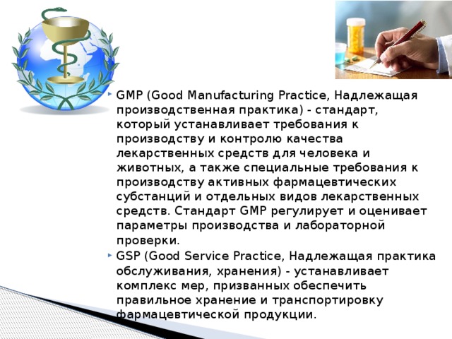 GMP (Good Manufacturing Practice, Надлежащая производственная практика) - стандарт, который устанавливает требования к производству и контролю качества лекарственных средств для человека и животных, а также специальные требования к производству активных фармацевтических субстанций и отдельных видов лекарственных средств. Стандарт GMP регулирует и оценивает параметры производства и лабораторной проверки. GSP (Good Service Practice, Надлежащая практика обслуживания, хранения) - устанавливает комплекс мер, призванных обеспечить правильное хранение и транспортировку фармацевтической продукции. 