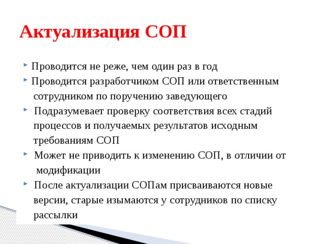Актуализация СОП Проводится не реже, чем один раз в год Проводится разработчиком СОП или ответственным  сотрудником по поручению заведующего  Подразумевает проверку соответствия всех стадий  процессов и получаемых результатов исходным  требованиям СОП  Может не приводить к изменению СОП, в отличии от  модификации  После актуализации СОПам присваиваются новые  версии, старые изымаются у сотрудников по списку  рассылки 