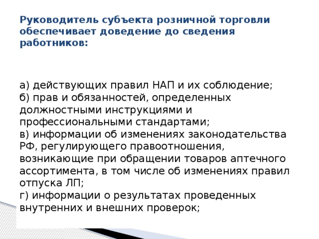  Руководитель субъекта розничной торговли обеспечивает доведение до сведения работников:    а) действующих правил НАП и их соблюдение;   б) прав и обязанностей, определенных должностными инструкциями и профессиональными стандартами;   в) информации об изменениях законодательства РФ, регулирующего правоотношения, возникающие при обращении товаров аптечного ассортимента, в том числе об изменениях правил отпуска ЛП;   г) информации о результатах проведенных внутренних и внешних проверок;    