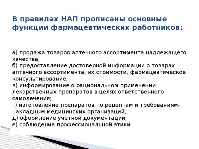  В правилах НАП прописаны основные функции фармацевтических работников:    а) продажа товаров аптечного ассортимента надлежащего качества;   б) предоставление достоверной информации о товарах аптечного ассортимента, их стоимости, фармацевтическое консультирование;   в) информирование о рациональном применении лекарственных препаратов в целях ответственного самолечения;   г) изготовление препаратов по рецептам и требованиям-накладным медицинских организаций;   д) оформление учетной документации;   е) соблюдение профессиональной этики.    