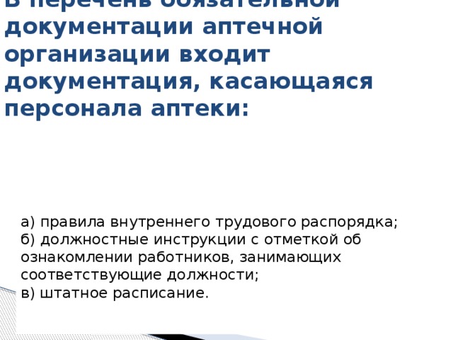   В перечень обязательной документации аптечной организации входит  документация, касающаяся персонала аптеки:   а) правила внутреннего трудового распорядка;   б) должностные инструкции с отметкой об ознакомлении работников, занимающих соответствующие должности;   в) штатное расписание.    