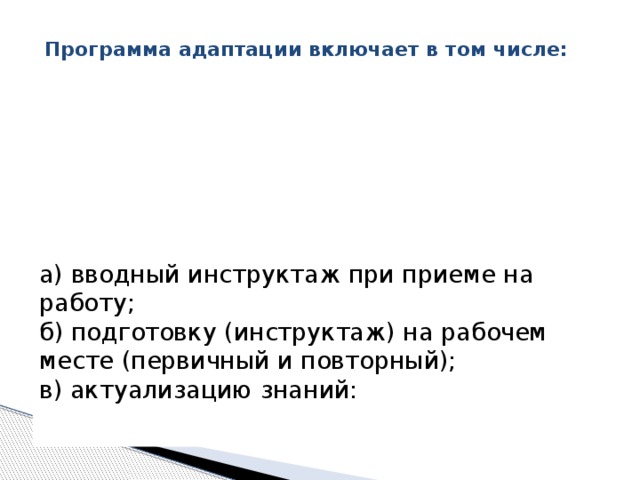  Программа адаптации включает в том числе:    а) вводный инструктаж при приеме на работу;   б) подготовку (инструктаж) на рабочем месте (первичный и повторный);   в) актуализацию знаний:    
