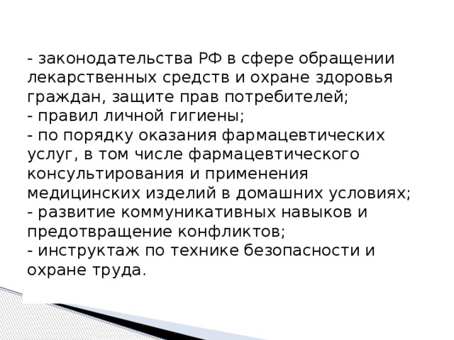 - законодательства РФ в сфере обращении лекарственных средств и охране здоровья граждан, защите прав потребителей;   - правил личной гигиены;   - по порядку оказания фармацевтических услуг, в том числе фармацевтического консультирования и применения медицинских изделий в домашних условиях;   - развитие коммуникативных навыков и предотвращение конфликтов;   - инструктаж по технике безопасности и охране труда.    