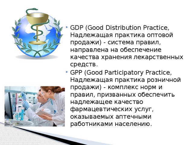 GDP (Good Distribution Practice, Надлежащая практика оптовой продажи) - система правил, направлена на обеспечение качества хранения лекарственных средств. GPP (Good Participatory Practice, Надлежащая практика розничной продажи) - комплекс норм и правил, призванных обеспечить надлежащее качество фармацевтических услуг, оказываемых аптечными работниками населению. 