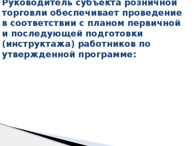  Руководитель субъекта розничной торговли обеспечивает проведение в соответствии с планом первичной и последующей подготовки (инструктажа) работников по утвержденной программе:   
