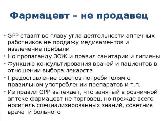 Фармацевт – не продавец GPP ставят во главу угла деятельности аптечных работников не продажу медикаментов и извлечение прибыли Но пропаганду ЗОЖ и правил санитарии и гигиены Функцию консультирования врачей и пациентов в отношении выбора лекарств Предоставление советов потребителям о правильном употреблении препаратов и т.п. Из правил GPP вытекает, что занятый в розничной аптеке фармацевт не торговец, но прежде всего носитель специализированных знаний, советник врача и больного 