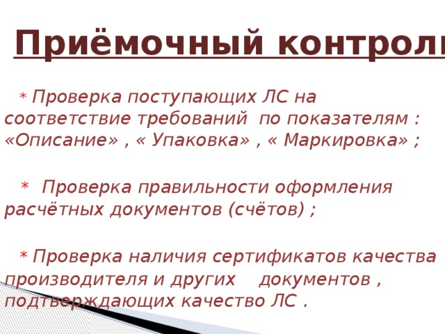  Приёмочный контроль  *  Проверка поступающих ЛС на соответствие требований по показателям :  «Описание» , « Упаковка» , « Маркировка» ;    *  Проверка правильности оформления расчётных документов (счётов) ;    *  Проверка наличия сертификатов качества производителя и других документов , подтверждающих качество ЛС .   