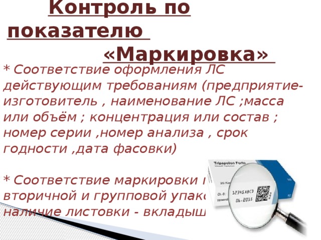  Контроль по показателю   «Маркировка» * Соответствие оформления ЛС действующим требованиям (предприятие-изготовитель , наименование ЛС ;масса или объём ; концентрация или состав ; номер серии ,номер анализа , срок годности ,дата фасовки)   * Соответствие маркировки первичной , вторичной и групповой упаковки , наличие листовки - вкладыша 