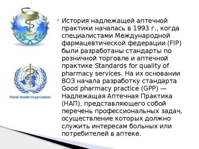 История надлежащей аптечной практики началась в 1993 г., когда специалистами Международной фармацевтической федерации (FIP) были разработаны стандарты по розничной торговле и аптечной практике Standards for quality of pharmacy services. На их основании ВОЗ начала разработку стандарта Good pharmacy practice (GPP) — Надлежащая Аптечная Практика (НАП), представляющего собой перечень профессиональных задач, осуществление которых должно служить интересам больных или потребителей в аптеке. 