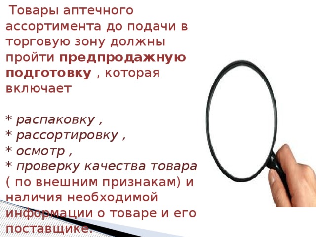  Товары аптечного ассортимента до подачи в торговую зону должны пройти предпродажную подготовку , которая включает   * распаковку ,  * рассортировку ,  * осмотр ,  * проверку качества товара ( по внешним признакам) и наличия необходимой информации о товаре и его поставщике. 