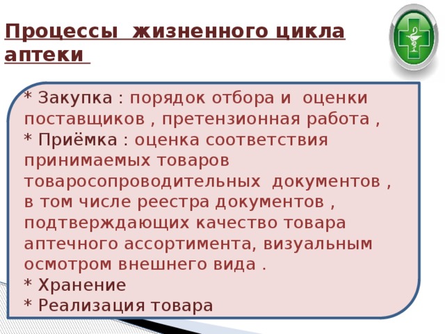 Процессы жизненного цикла аптеки * Закупка : порядок отбора и оценки поставщиков , претензионная работа ,  * Приёмка : оценка соответствия принимаемых товаров товаросопроводительных документов , в том числе реестра документов , подтверждающих качество товара аптечного ассортимента, визуальным осмотром внешнего вида .  * Хранение  * Реализация товара 