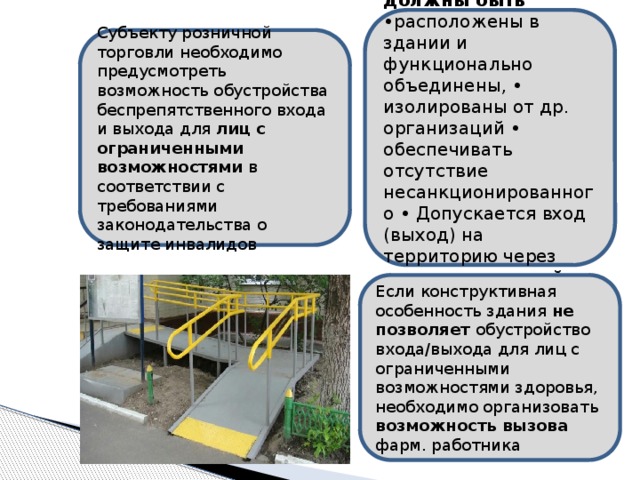 Все помещения должны быть •расположены в здании и функционально объединены, • изолированы от др. организаций • обеспечивать отсутствие несанкционированного • Допускается вход (выход) на территорию через помещение другой организации Субъекту розничной торговли необходимо предусмотреть возможность обустройства беспрепятственного входа и выхода для лиц с ограниченными возможностями в соответствии с требованиями законодательства о защите инвалидов Если конструктивная особенность здания не позволяет обустройство входа/выхода для лиц с ограниченными возможностями здоровья, необходимо организовать возможность вызова фарм. работника 