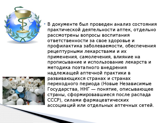 В документе был проведен анализ состояния практической деятельности аптек, отдельно рассмотрены вопросы воспитания ответственности за свое здоровье и профилактика заболеваемости, обеспечения рецептурными лекарствами и их применения, самолечения, влияние на прописывание и использование лекарств и методика поэтапного внедрения надлежащей аптечной практики в развивающихся странах и странах переходного периода (Новые Независимые Государства, ННГ — понятие, описывающее страны, сформировавшиеся после распада СССР), силами фармацевтических ассоциаций или отдельных аптечных сетей. 