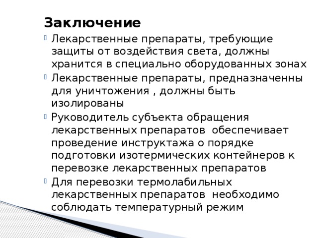 Заключение Лекарственные препараты, требующие защиты от воздействия света, должны хранится в специально оборудованных зонах Лекарственные препараты, предназначенны для уничтожения , должны быть изолированы Руководитель субъекта обращения лекарственных препаратов обеспечивает проведение инструктажа о порядке подготовки изотермических контейнеров к перевозке лекарственных препаратов Для перевозки термолабильных лекарственных препаратов необходимо соблюдать температурный режим 