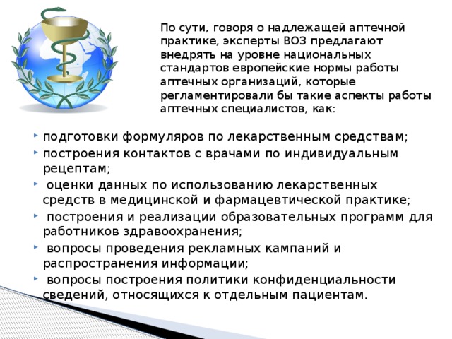 По сути, говоря о надлежащей аптечной практике, эксперты ВОЗ предлагают внедрять на уровне национальных стандартов европейские нормы работы аптечных организаций, которые регламентировали бы такие аспекты работы аптечных специалистов, как: подготовки формуляров по лекарственным средствам; построения контактов с врачами по индивидуальным рецептам;  оценки данных по использованию лекарственных средств в медицинской и фармацевтической практике;  построения и реализации образовательных программ для работников здравоохранения;  вопросы проведения рекламных кампаний и распространения информации;  вопросы построения политики конфиденциальности сведений, относящихся к отдельным пациентам. 