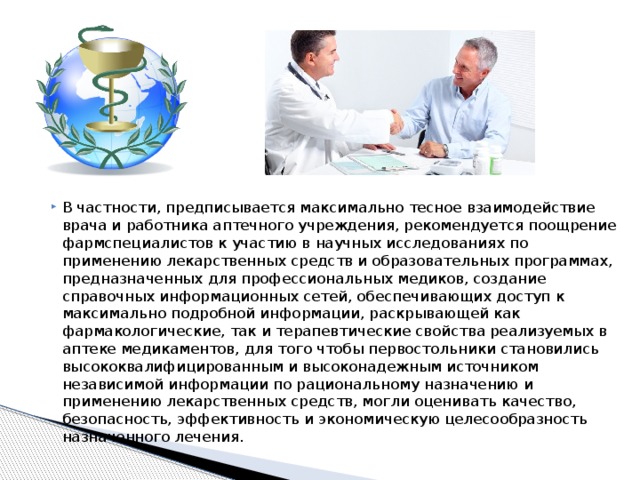 В частности, предписывается максимально тесное взаимодействие врача и работника аптечного учреждения, рекомендуется поощрение фармспециалистов к участию в научных исследованиях по применению лекарственных средств и образовательных программах, предназначенных для профессиональных медиков, создание справочных информационных сетей, обеспечивающих доступ к максимально подробной информации, раскрывающей как фармакологические, так и терапевтические свойства реализуемых в аптеке медикаментов, для того чтобы первостольники становились высококвалифицированным и высоконадежным источником независимой информации по рациональному назначению и применению лекарственных средств, могли оценивать качество, безопасность, эффективность и экономическую целесообразность назначенного лечения. 