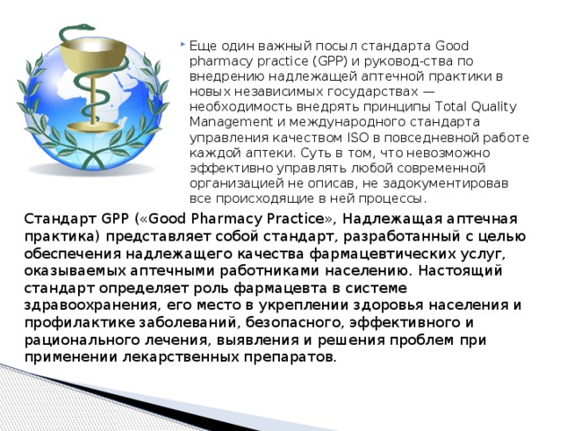 Еще один важный посыл стандарта Good pharmacy practice (GPP) и руковод-ства по внедрению надлежащей аптечной практики в новых независимых государствах — необходимость внедрять принципы Total Quality Management и международного стандарта управления качеством ISO в повседневной работе каждой аптеки. Суть в том, что невозможно эффективно управлять любой современной организацией не описав, не задокументировав все происходящие в ней процессы. Cтандарт GPP («Good Pharmacy Practice», Надлежащая аптечная практика) представляет собой стандарт, разработанный с целью обеспечения надлежащего качества фармацевтических услуг, оказываемых аптечными работниками населению. Настоящий стандарт определяет роль фармацевта в системе здравоохранения, его место в укреплении здоровья населения и профилактике заболеваний, безопасного, эффективного и рационального лечения, выявления и решения проблем при применении лекарственных препаратов. 