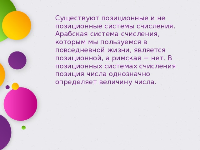 Существуют позиционные и не позиционные системы счисления. Арабская система счисления, которым мы пользуемся в повседневной жизни, является позиционной, а римская − нет. В позиционных системах счисления позиция числа однозначно определяет величину числа. 