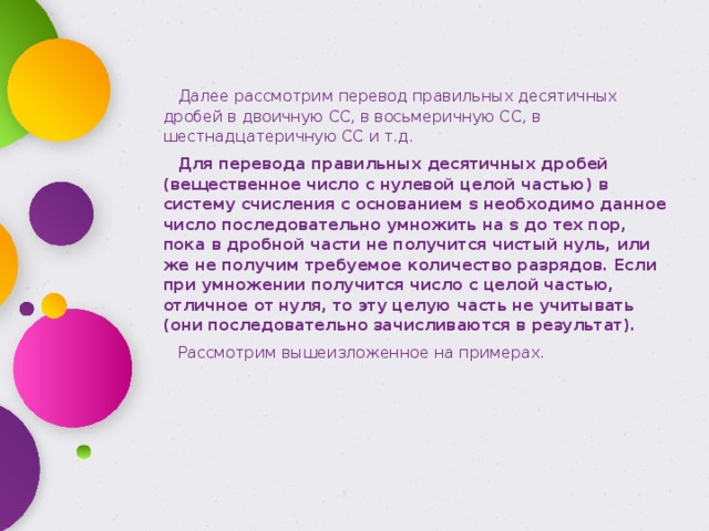 Далее рассмотрим перевод правильных десятичных дробей в двоичную СС, в восьмеричную СС, в шестнадцатеричную СС и т.д. Для перевода правильных десятичных дробей (вещественное число с нулевой целой частью) в систему счисления с основанием s необходимо данное число последовательно умножить на s до тех пор, пока в дробной части не получится чистый нуль, или же не получим требуемое количество разрядов. Если при умножении получится число с целой частью, отличное от нуля, то эту целую часть не учитывать (они последовательно зачисливаются в результат). Рассмотрим вышеизложенное на примерах. 