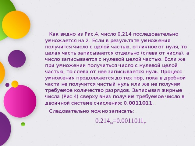 Как видно из Рис.4, число 0.214 последовательно умножается на 2. Если в результате умножения получится число с целой частью, отличное от нуля, то целая часть записывается отдельно (слева от числа), а число записывается с нулевой целой частью. Если же при умножении получиться число с нулевой целой частью, то слева от нее записывается нуль. Процесс умножения продолжается до тех пор, пока в дробной части не получится чистый нуль или же не получим требуемое количество разрядов. Записывая жирные числа (Рис.4) сверху вниз получим требуемое число в двоичной системе счисления: 0. 0011011 . Следовательно можно записать: 0.214 10 =0.0011011 2 . 