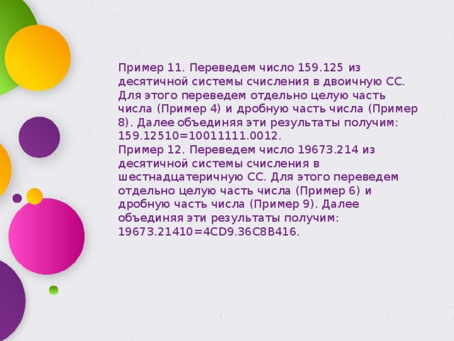 Пример 11. Переведем число 159.125 из десятичной системы счисления в двоичную СС. Для этого переведем отдельно целую часть числа (Пример 4) и дробную часть числа (Пример 8). Далее объединяя эти результаты получим: 159.12510=10011111.0012. Пример 12. Переведем число 19673.214 из десятичной системы счисления в шестнадцатеричную СС. Для этого переведем отдельно целую часть числа (Пример 6) и дробную часть числа (Пример 9). Далее объединяя эти результаты получим: 19673.21410=4CD9.36C8B416. 